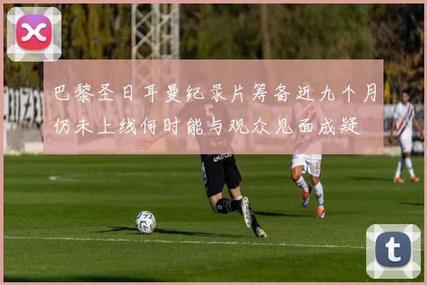 巴黎圣日耳曼纪录片筹备近九个月仍未上线何时能与观众见面成疑