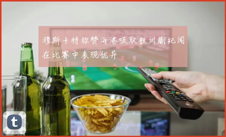 穆斯卡特称赞海港吸取教训蒯纪闻在比赛中表现优异