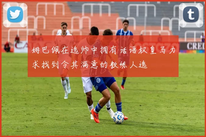 姆巴佩在选帅中拥有话语权皇马力求找到令其满意的教练人选