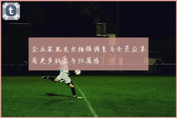 企业家里克尔梅强调皇马会员应享有更多权益与归属感