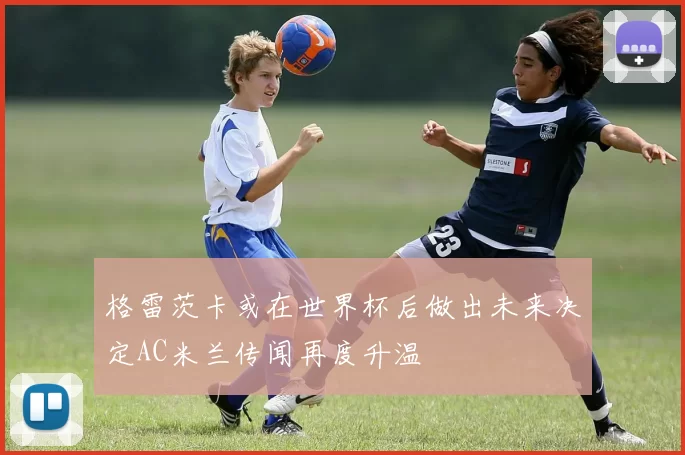 格雷茨卡或在世界杯后做出未来决定AC米兰传闻再度升温