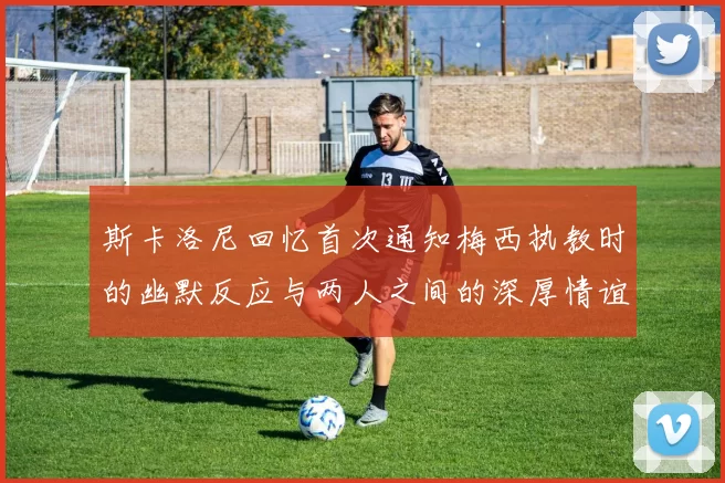 斯卡洛尼回忆首次通知梅西执教时的幽默反应与两人之间的深厚情谊