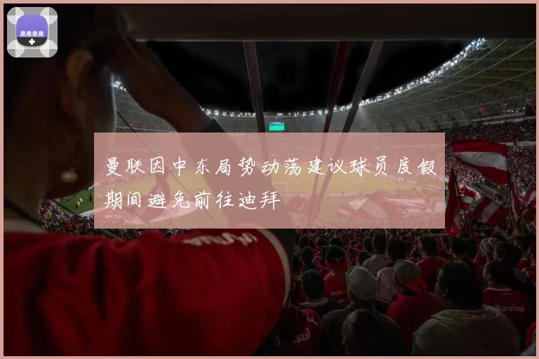 曼联因中东局势动荡建议球员度假期间避免前往迪拜