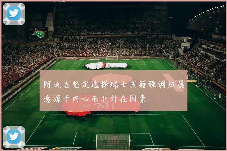 阿坎吉坚定选择瑞士国籍强调归属感源于内心而非外在因素