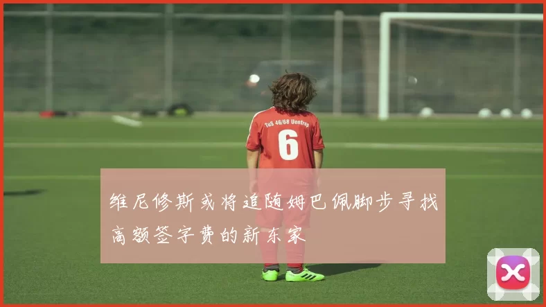维尼修斯或将追随姆巴佩脚步寻找高额签字费的新东家