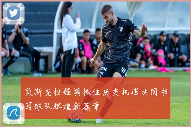 莫斯克拉强调抓住历史机遇共同书写球队辉煌新篇章