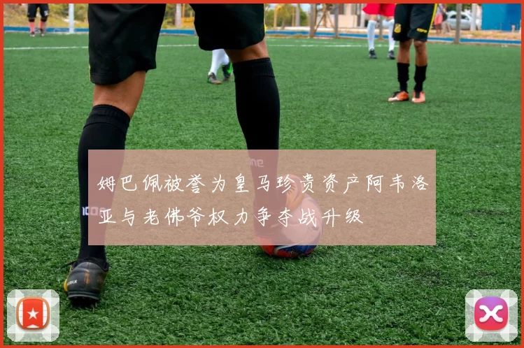 姆巴佩被誉为皇马珍贵资产阿韦洛亚与老佛爷权力争夺战升级