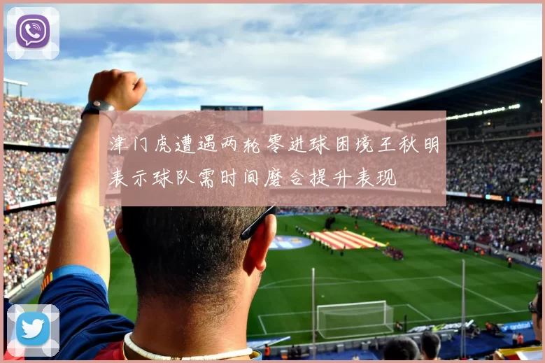 津门虎遭遇两轮零进球困境王秋明表示球队需时间磨合提升表现