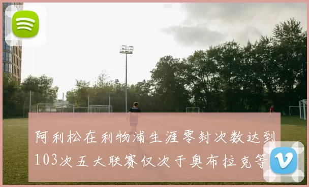 阿利松在利物浦生涯零封次数达到103次五大联赛仅次于奥布拉克等三人