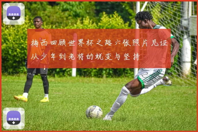 梅西回顾世界杯之路六张照片见证从少年到老将的蜕变与坚持
