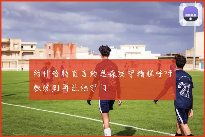 约什哈特直言约恩森防守糟糕呼吁教练别再让他守门