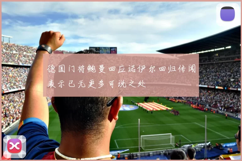 德国门将鲍曼回应诺伊尔回归传闻表示已无更多可说之处