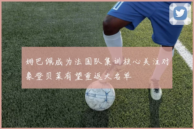 姆巴佩成为法国队集训核心关注对象登贝莱有望重返大名单